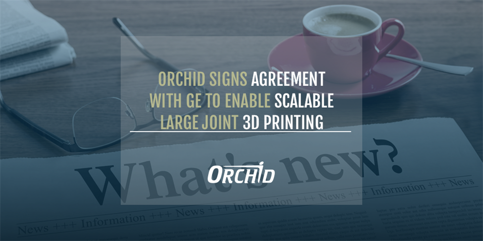Orchid Signs Agreement with GE to Enable Large Joint Scalable 3D Printing